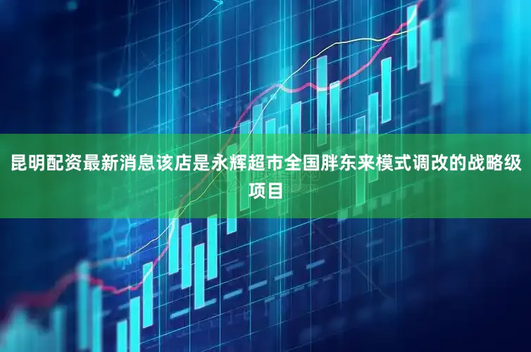 昆明配资最新消息该店是永辉超市全国胖东来模式调改的战略级项目