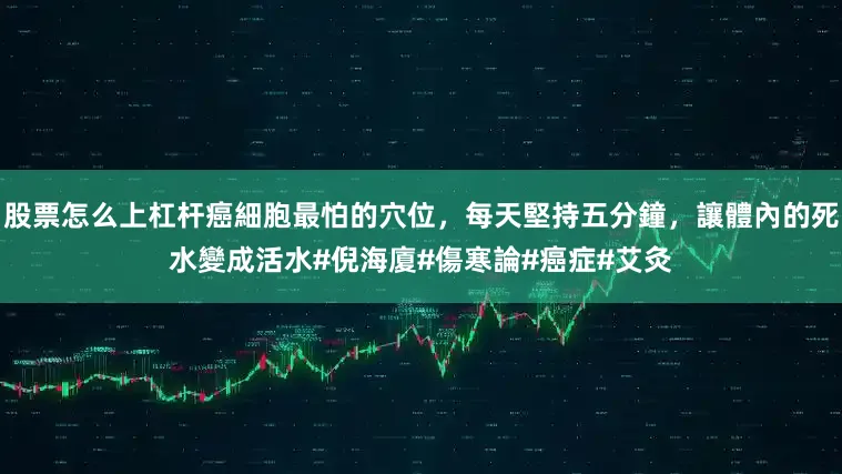 股票怎么上杠杆癌細胞最怕的穴位，每天堅持五分鐘，讓體內的死水變成活水#倪海廈#傷寒論#癌症#艾灸
