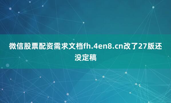 微信股票配资需求文档fh.4en8.cn改了27版还没定稿