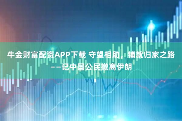 牛金财富配资APP下载 守望相助，铺就归家之路——记中国公民撤离伊朗