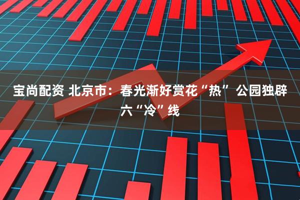 宝尚配资 北京市：春光渐好赏花“热” 公园独辟六“冷”线