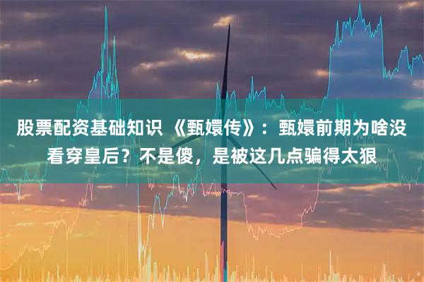 股票配资基础知识 《甄嬛传》：甄嬛前期为啥没看穿皇后？不是傻，是被这几点骗得太狠