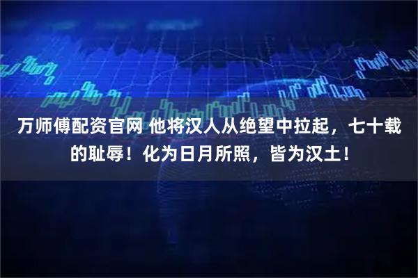 万师傅配资官网 他将汉人从绝望中拉起，七十载的耻辱！化为日月所照，皆为汉土！