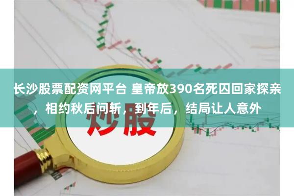 长沙股票配资网平台 皇帝放390名死囚回家探亲，相约秋后问斩，到年后，结局让人意外