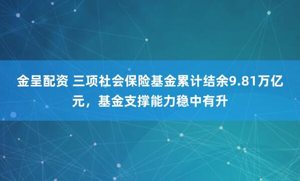 金呈配资 三项社会保险基金累计结余9.81万亿元，基金支撑能力稳中有升