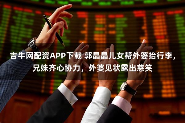 吉牛网配资APP下载 郭晶晶儿女帮外婆抬行李,兄妹齐心协力,外婆见状露出慈笑