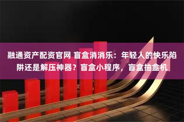 融通资产配资官网 盲盒消消乐：年轻人的快乐陷阱还是解压神器？盲盒小程序，盲盒抽盒机