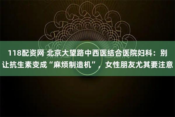 118配资网 北京大望路中西医结合医院妇科：别让抗生素变成“麻烦制造机”，女性朋友尤其要注意