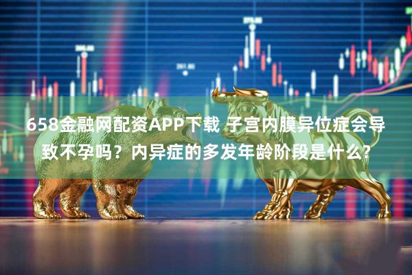 658金融网配资APP下载 子宫内膜异位症会导致不孕吗？内异症的多发年龄阶段是什么?