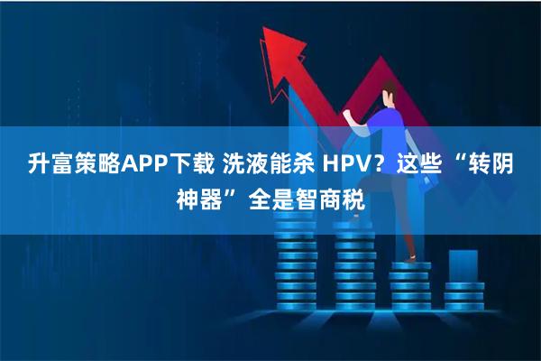升富策略APP下载 洗液能杀 HPV?这些 “转阴神器” 全是智商税