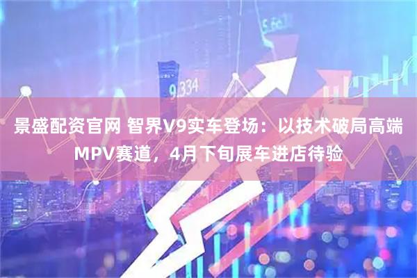 景盛配资官网 智界V9实车登场：以技术破局高端MPV赛道，4月下旬展车进店待验