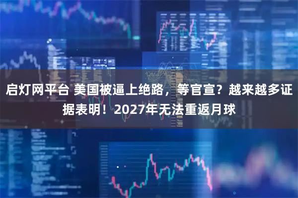 启灯网平台 美国被逼上绝路，等官宣？越来越多证据表明！2027年无法重返月球