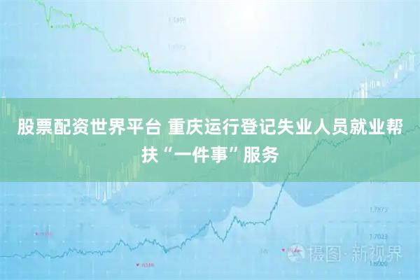 股票配资世界平台 重庆运行登记失业人员就业帮扶“一件事”服务