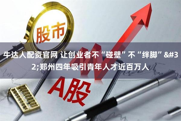 牛达人配资官网 让创业者不“碰壁”不“绊脚” 郑州四年吸引青年人才近百万人