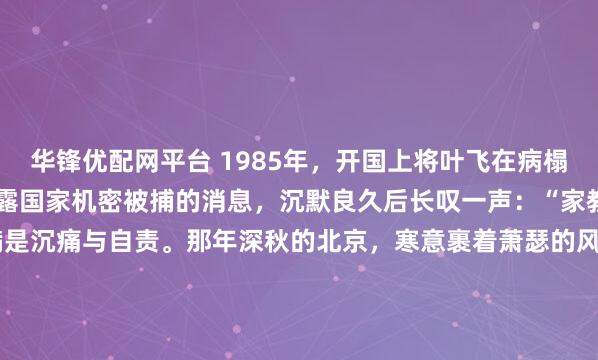 华锋优配网平台 1985年,开国上将叶飞在病榻上听闻小女儿叶之枫因泄露国家机密被捕的消息,沉默良久后长叹一声:“家教还是薄了”,七个字满是沉痛与自责。那年深秋的北京,寒意裹着萧瑟的风,仿佛穿透了层层楼宇,一直吹进了 301 医院的病房深处。1985年,当法院的判决书最终递到病榻前时,那个在枪林弹雨...