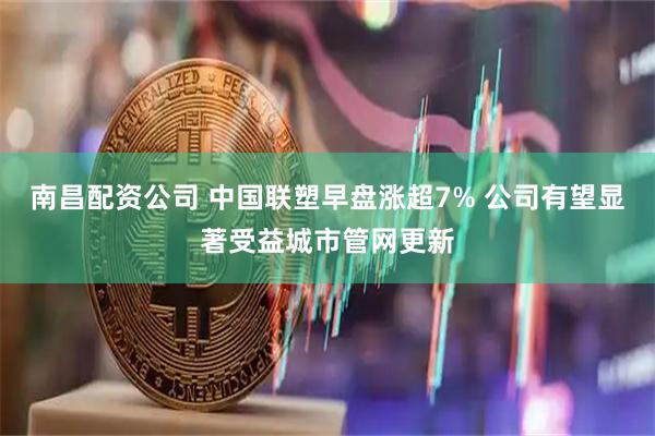 南昌配资公司 中国联塑早盘涨超7% 公司有望显著受益城市管网更新