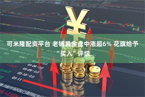 可米隆配资平台 老铺黄金盘中涨超6% 花旗给予“买入”评级
