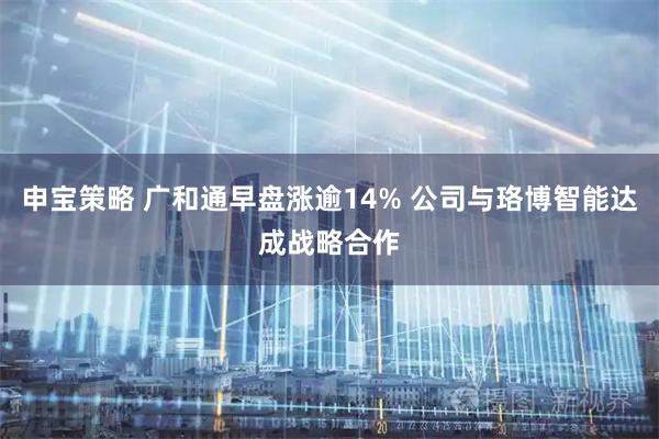 申宝策略 广和通早盘涨逾14% 公司与珞博智能达成战略合作