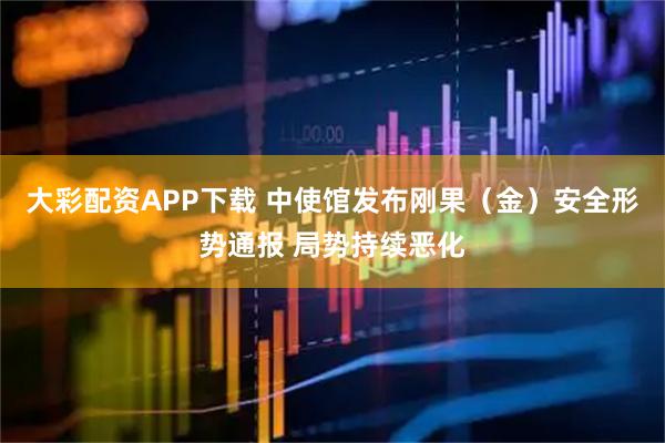 大彩配资APP下载 中使馆发布刚果(金)安全形势通报 局势持续恶化