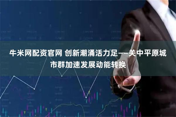 牛米网配资官网 创新潮涌活力足——关中平原城市群加速发展动能转换