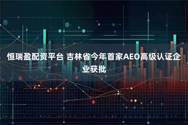 恒瑞盈配资平台 吉林省今年首家AEO高级认证企业获批