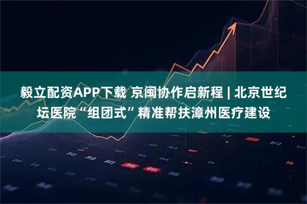 毅立配资APP下载 京闽协作启新程 | 北京世纪坛医院“组团式”精准帮扶漳州医疗建设