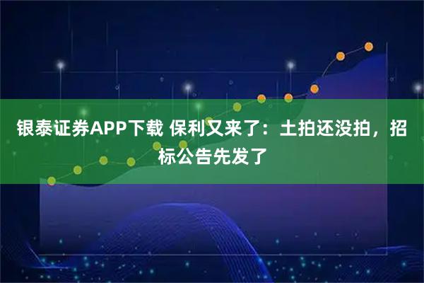 银泰证券APP下载 保利又来了：土拍还没拍，招标公告先发了