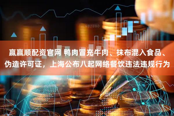 赢赢顺配资官网 鸭肉冒充牛肉、抹布混入食品、伪造许可证，上海公布八起网络餐饮违法违规行为