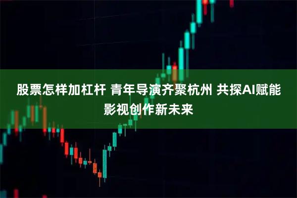 股票怎样加杠杆 青年导演齐聚杭州 共探AI赋能影视创作新未来