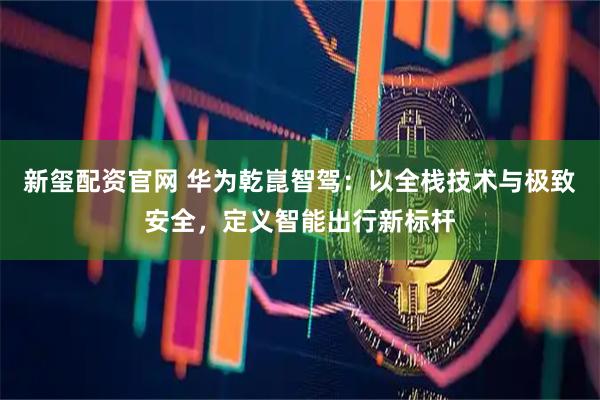 新玺配资官网 华为乾崑智驾：以全栈技术与极致安全，定义智能出行新标杆