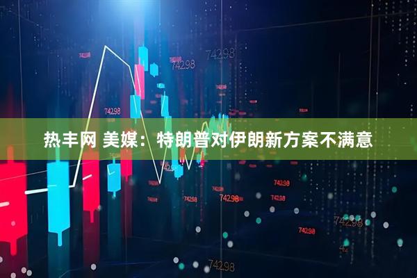 热丰网 美媒：特朗普对伊朗新方案不满意
