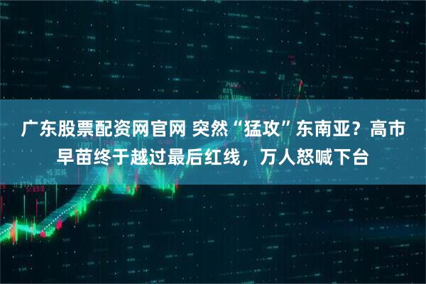 广东股票配资网官网 突然“猛攻”东南亚？高市早苗终于越过最后红线，万人怒喊下台