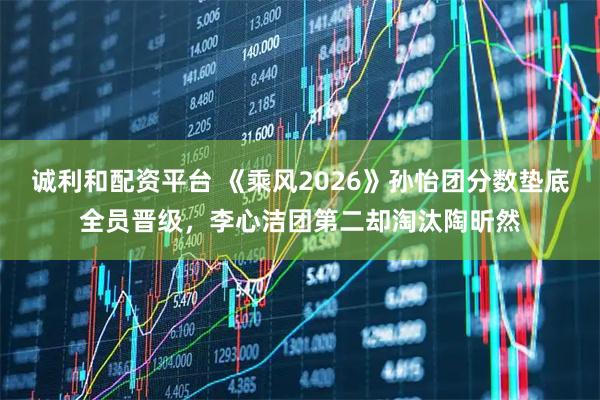 诚利和配资平台 《乘风2026》孙怡团分数垫底全员晋级，李心洁团第二却淘汰陶昕然