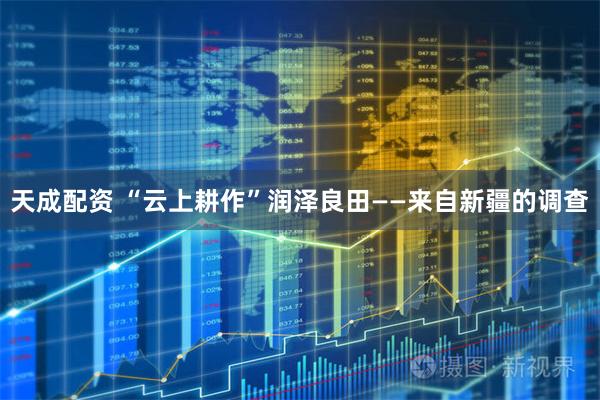 天成配资 “云上耕作”润泽良田——来自新疆的调查