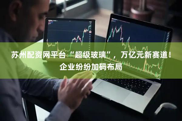苏州配资网平台 “超级玻璃”,万亿元新赛道!企业纷纷加码布局