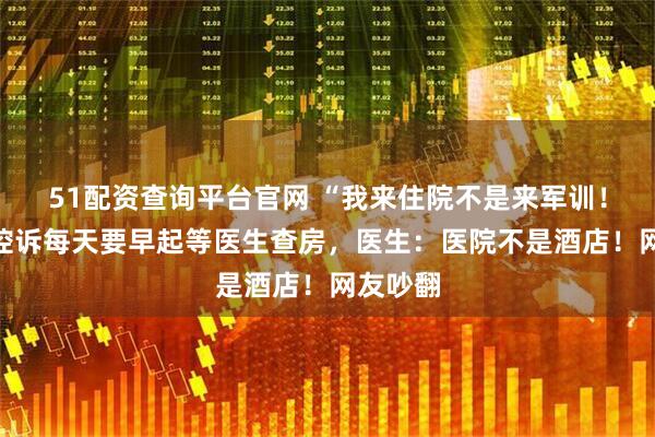 51配资查询平台官网 “我来住院不是来军训！”患者控诉每天要早起等医生查房，医生：医院不是酒店！网友吵翻