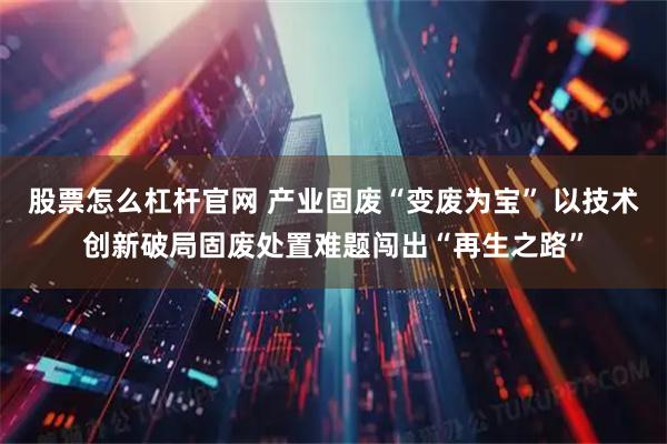股票怎么杠杆官网 产业固废“变废为宝” 以技术创新破局固废处置难题闯出“再生之路”