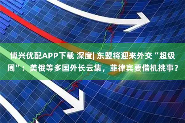 博兴优配APP下载 深度| 东盟将迎来外交“超级周”：美俄等多国外长云集，菲律宾要借机挑事？