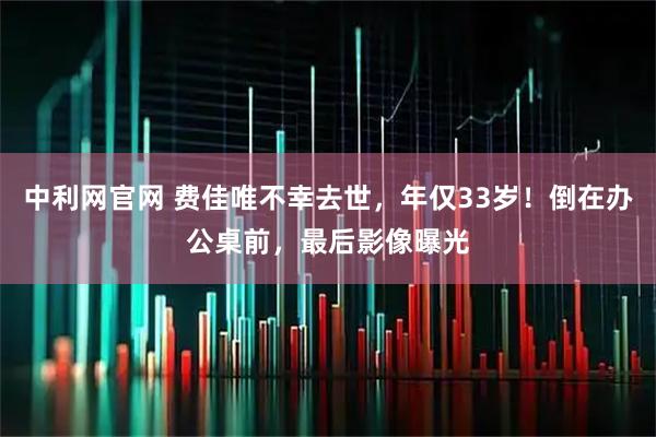 中利网官网 费佳唯不幸去世，年仅33岁！倒在办公桌前，最后影像曝光