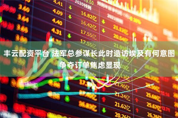 丰云配资平台 法军总参谋长此时造访埃及有何意图 争夺订单焦虑显现