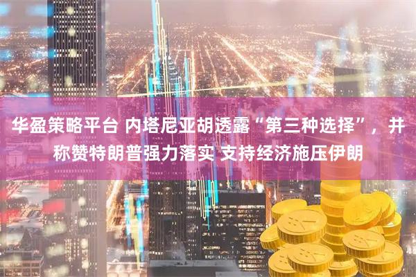 华盈策略平台 内塔尼亚胡透露“第三种选择”，并称赞特朗普强力落实 支持经济施压伊朗