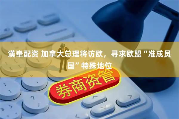 漢崋配资 加拿大总理将访欧，寻求欧盟“准成员国”特殊地位