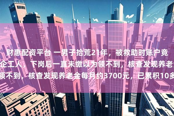 财惠配资平台 一男子拾荒21年，被救助时账户竟有42万养老金：当过国企工人，下岗后一直未缴以为领不到，核查发现养老金每月约3700元，已累积10多年