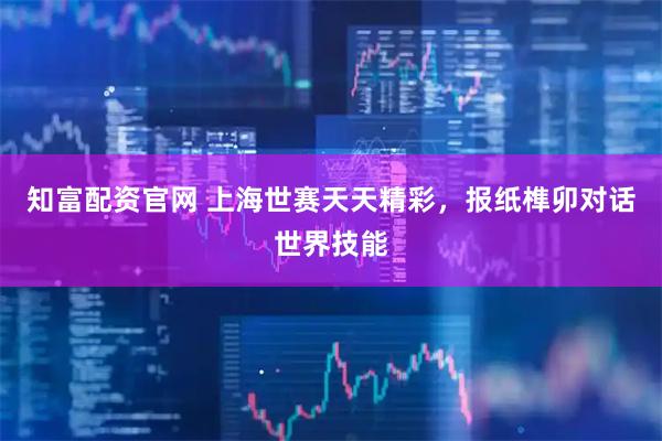 知富配资官网 上海世赛天天精彩，报纸榫卯对话世界技能